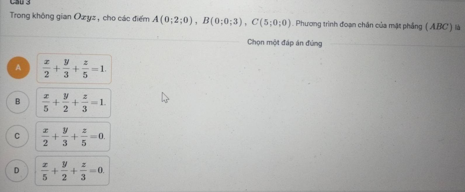 Trong không gian Oxyz, cho các điểm A(0;2;0), B(0;0;3), C(5;0;0). Phương trình đoạn chần của mặt phầng ( ABC ) là
Chọn một đáp án đúng
A  x/2 + y/3 + z/5 =1.
B  x/5 + y/2 + z/3 =1.
C  x/2 + y/3 + z/5 =0.
D  x/5 + y/2 + z/3 =0.