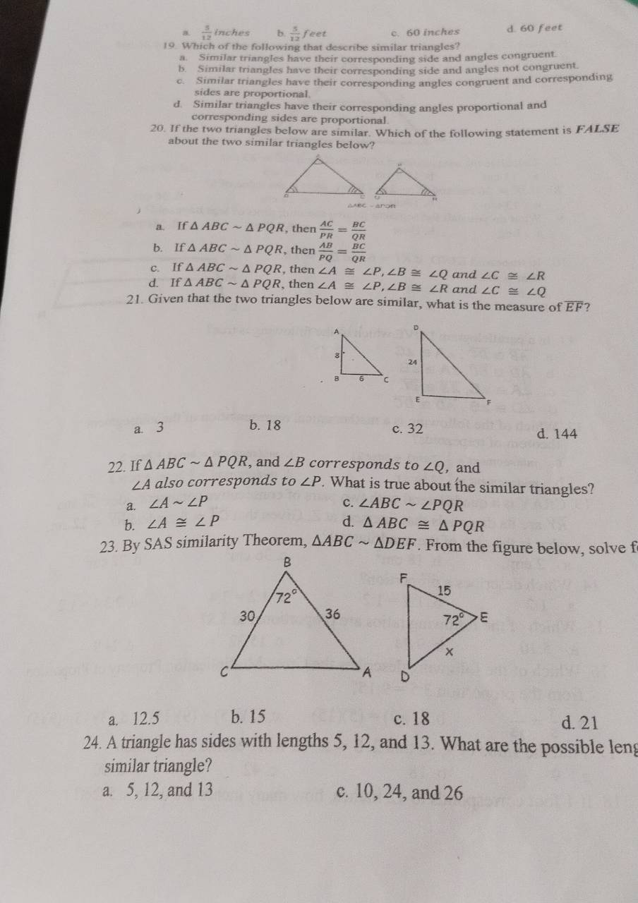 a  5/12 inches b.  5/12 feet c. 60 inches d. 60 feet
19. Which of the following that describe similar triangles?
a. Similar triangles have their corresponding side and angles congruent.
b. Similar triangles have their corresponding side and angles not congruent.
c. Similar triangles have their corresponding angles congruent and corresponding
sides are proportional.
d. Similar triangles have their corresponding angles proportional and
corresponding sides are proportional.
20. If the two triangles below are similar. Which of the following statement is FALSE
about the two similar triangles below?
a. If △ ABCsim △ PQR , then  AC/PR = BC/QR 
b. If△ ABCsim △ PQR , then  AB/PQ = BC/QR 
c. If△ ABCsim △ PQR , then ∠ A≌ ∠ P,∠ B≌ ∠ Q and ∠ C≌ ∠ R
d. If△ ABCsim △ PQR , then ∠ A≌ ∠ P,∠ B≌ ∠ R and ∠ C≌ ∠ Q
21. Given that the two triangles below are similar, what is the measure of overline EF ?
b. 18
a. 3 c. 32 d. 144
22. If △ ABCsim △ PQR , and ∠ B corresponds to ∠ Q , and
∠ A also corresponds to∠ P. What is true about the similar triangles?
a. ∠ Asim ∠ P C. ∠ ABCsim ∠ PQR
b. ∠ A≌ ∠ P d. △ ABC≌ △ PQR
23. By SAS similarity Theorem, △ ABCsim △ DEF. From the figure below, solve f

a. 12.5 b. 15 c. 18 d. 21
24. A triangle has sides with lengths 5, 12, and 13. What are the possible leng
similar triangle?
a. 5, 12, and 13 c. 10, 24, and 26