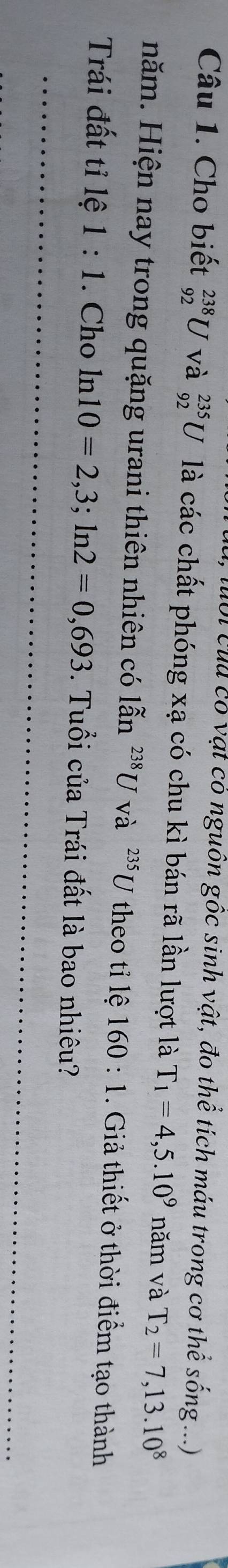 luổi củu có vật có nguồn gốc sinh vật, đo thể tích máu trong cơ thể sống ...) 
Câu 1. Cho biết _(92)^(238)U và _(92)^(235)U là các chất phóng xạ có chu kì bán rã lần lượt là T_1=4,5.10^9 năm và T_2=7,13.10^8
năm. Hiện nay trong quặng urani thiên nhiên có lẫn widehat an^(238)U và ^235U theo tỉ lệ 160:1 1. Giả thiết ở thời điểm tạo thành 
Trái đất tỉ lệ 1:1. Cho ln 10=2,3; ln 2=0,693. Tuổi của Trái đất là bao nhiêu?