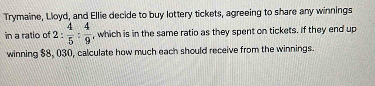 Trymaine, Lloyd, and Ellie decide to buy lottery tickets, agreeing to share any winnings 
in a ratio of 2 :  4/5 : 4/9  , which is in the same ratio as they spent on tickets. If they end up 
winning $8, 030, calculate how much each should receive from the winnings.