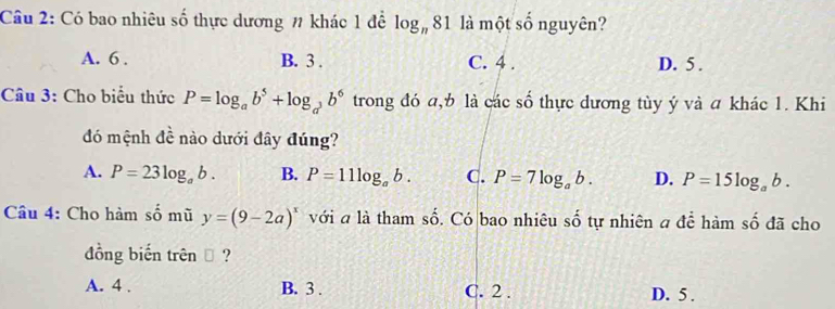 Có bao nhiêu số thực dương # khác 1 đề log _n81 là một số nguyên?
A. 6. B. 3. C. 4. D. 5.
Câu 3: Cho biểu thức P=log _ab^5+log _a^3b^6 trong đó a, b là các số thực dương tùy ý và a khác 1. Khi
đó mệnh đề nào dưới đây đúng?
A. P=23log _ab. B. P=11log _ab. C. P=7log _ab. D. P=15log _ab. 
Câu 4: Cho hàm số mũ y=(9-2a)^x với a là tham số. Có bao nhiêu số tự nhiên a để hàm số đã cho
đồng biến trên → ?
A. 4. B. 3. C. 2. D. 5.