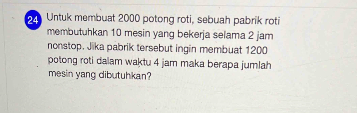 Untuk membuat 2000 potong roti, sebuah pabrik roti 
membutuhkan 10 mesin yang bekerja selama 2 jam
nonstop. Jika pabrik tersebut ingin membuat 1200
potong roti dalam waktu 4 jam maka berapa jumlah 
mesin yang dibutuhkan?