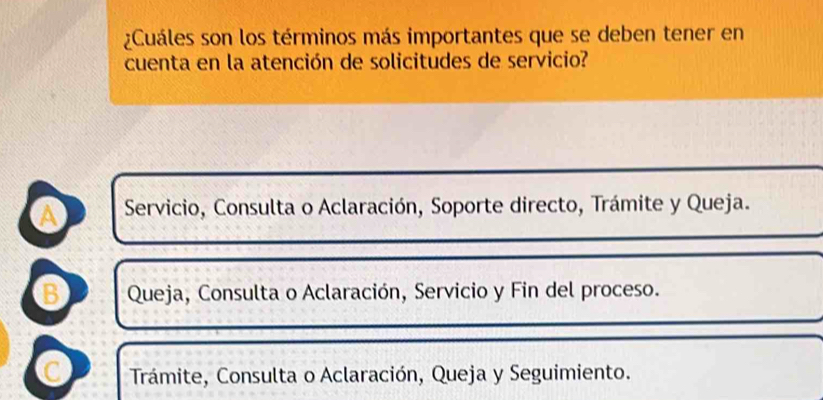 ¿Cuáles son los términos más importantes que se deben tener en
cuenta en la atención de solicitudes de servicio?
a Servicio, Consulta o Aclaración, Soporte directo, Trámite y Queja.
B Queja, Consulta o Aclaración, Servicio y Fin del proceso.
C Trámite, Consulta o Aclaración, Queja y Seguimiento.