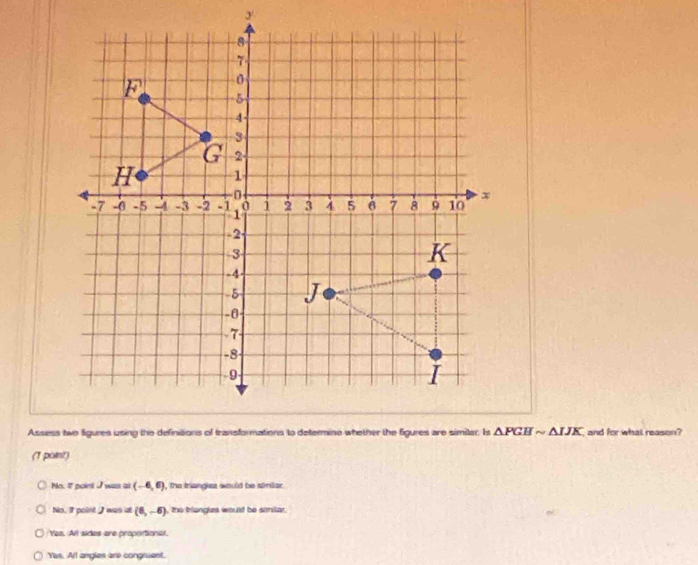 △ PGHsim △ IJK and for what reason?
(T polint)
No. If point I was at (-6,6) , the triangiet would be similer .
No. It point I was =(6,-6) , the briangles would be similar.
Yea. All sides are proportional.
Yis. Arl angles are congruent.