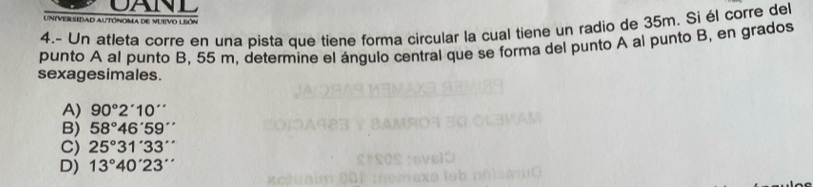 CANI
Universidad autónoma de nuevo león
4.- Un atleta corre en una pista que tiene forma circular la cual tiene un radio de 35m. Si él corre del
punto A al punto B, 55 m, determine el ángulo central que se forma del punto A al punto B, en grados
sexagesimales.
A) 90°2'10''
B) 58°46'59''
C) 25°31'33''
D) 13°40'23''