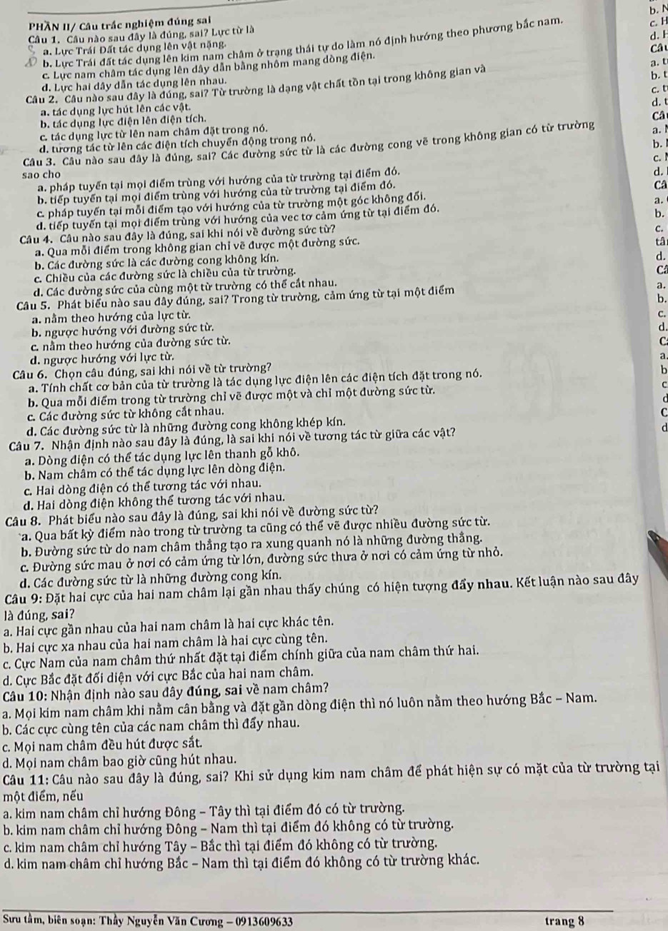 b. N
PHÄN II/ Câu trấc nghiệm đúng sai
Câu 1. Câu nào sau đây là đúng, sai? Lực từ là
b. Lực Trái đất tác dụng lên kim nam châm ở trạng thái tự do làm nó định hướng theo phương bắc nam c. H
a. Lực Trái Đất tác dụng lên vật nặng.
Câ
c. Lực nam châm tác dụng lên dây dân bằng nhôm mang dòng điện. d. F
a. t
d. Lực hai dây dẫn tác dụng lên nhau.
Câu 2. Cầu nào sau đây là dúng, sai? Từ trường là dạng vật chất tồn tại trong không gian và b. t
a. tác dụng lực hút lên các vật.
b. tác dụng lực điện lên điện tích. c. t
Câ
c. tác dụng lực từ lên nam châm đặt trong nó. d. t
d. tương tác từ lên các điện tích chuyển động trong nó.
b.
Câu 3. Câu nào sau đây là đúng, sai? Các đường sức từ là các đường cong vẽ trong không gian có từ trường a. 
c.I
sao cho
a. pháp tuyển tại mọi điểm trùng với hướng của từ trường tại điểm đó.
d.
b. tiếp tuyển tại mọi điểm trùng với hướng của từ trường tại điểm đó.
Câ
c. pháp tuyến tại mỗi điểm tạo với hướng của từ trường một góc không đối.
b.
d. tiếp tuyến tại mọi điểm trùng với hướng của vec tơ cảm ứng từ tại điểm đó. a.
Câu 4. Câu nào sau đây là đúng, sai khi nói về đường sức từ?
C.
a. Qua mỗi điểm trong không gian chỉ vẽ được một đường sức.
tâ
b. Các đường sức là các đường cong không kín.
d.
c. Chiều của các đường sức là chiều của từ trường.
C
d. Các đường sức của cùng một từ trường có thể cắt nhau.
Câu 5. Phát biểu nào sau đây đúng, sai? Trong từ trường, cảm ứng từ tại một điểm a.
b.
a. nằm theo hướng của lực từ.
C.
b. ngược hướng với đường sức từ.
c. nằm theo hướng của đường sức từ. d.
C
d. ngược hướng với lực từ.
a.
Câu 6. Chọn câu đúng, sai khi nói về từ trường?
a. Tính chất cơ bản của từ trường là tác dụng lực điện lên các điện tích đặt trong nó.
b
b. Qua mỗi điểm trong từ trường chỉ vẽ được một và chỉ một đường sức từ.
c. Các đường sức từ không cắt nhau.
d. Các đường sức từ là những đường cong không khép kín. C
Câu 7. Nhận định nào sau đây là đúng, là sai khi nói về tương tác từ giữa các vật?
d
a. Dòng điện có thể tác dụng lực lên thanh gỗ khô.
b. Nam châm có thể tác dụng lực lên dòng điện.
c. Hai dòng điện có thể tương tác với nhau.
d. Hai dòng điện không thể tương tác với nhau.
Câu 8. Phát biểu nào sau đây là đúng, sai khi nói về đường sức từ?
a. Qua bất kỳ điểm nào trong từ trường ta cũng có thế vẽ được nhiều đường sức từ.
b. Đường sức từ do nam châm thẳng tạo ra xung quanh nó là những đường thẳng.
c. Đường sức mau ở nơi có cảm ứng từ lớn, đường sức thưa ở nơi có cảm ứng từ nhỏ.
d. Các đường sức từ là những đường cong kín.
Câu 9: Đặt hai cực của hai nam châm lại gần nhau thấy chúng có hiện tượng đẩy nhau. Kết luận nào sau đây
là đúng, sai?
a. Hai cực gần nhau của hai nam châm là hai cực khác tên.
b. Hai cực xa nhau của hai nam châm là hai cực cùng tên.
c. Cực Nam của nam châm thứ nhất đặt tại điểm chính giữa của nam châm thứ hai.
d. Cực Bắc đặt đối diện với cực Bắc của hai nam châm.
Câu 10: Nhận định nào sau đây đúng, sai về nam châm?
a. Mọi kim nam châm khi nằm cân bằng và đặt gần dòng điện thì nó luôn nằm theo hướng Bắc - Nam.
b. Các cực cùng tên của các nam châm thì đẩy nhau.
c. Mọi nam châm đều hút được sắt.
d. Mọi nam châm bao giờ cũng hút nhau.
Câu 11: Câu nào sau đây là đúng, sai? Khi sử dụng kim nam châm để phát hiện sự có mặt của từ trường tại
một điểm, nếu
a. kim nam châm chỉ hướng Đông - Tây thì tại điểm đó có từ trường.
b. kim nam châm chỉ hướng Đông - Nam thì tại điểm đó không có từ trường.
c. kim nam châm chỉ hướng Tây - Bắc thì tại điểm đó không có từ trường.
d. kim nam châm chỉ hướng Bắc - Nam thì tại điểm đó không có từ trường khác.
*  Sưu tầm, biên soạn: Thầy Nguyễn Văn Cương - 0913609633 trang 8