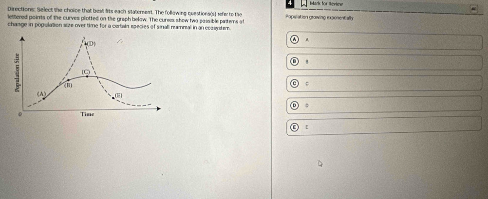 Mark for Review
i
Directions: Select the choice that best fits each statement. The following questions(s) refer to the Population growing exponentially
lettered points of the curves plotted on the graph below. The curves show two possible patterns of
change in population size over time for a certain species of small mammal in an ecosystem.
A A
①B
0
C
o D
E E