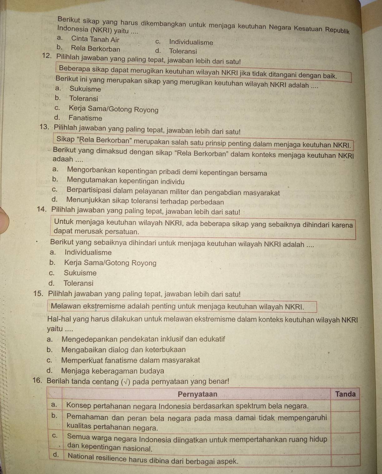 Berikut sikap yang harus dikembangkan untuk menjaga keutuhan Negara Kesatuan Republik
Indonesia (NKRI) yaitu ....
a. Cinta Tanah Air c. Individualisme
b. Rela Berkorban d.Toleransi
12. Pilihlah jawaban yang paling tepat, jawaban lebih dari satu!
Beberapa sikap dapat merugikan keutuhan wilayah NKRI jika tidak ditangani dengan baik.
Berikut ini yang merupakan sikap yang merugikan keutuhan wilayah NKRI adalah ....
a. Sukuisme
b. Toleransi
c. Kerja Sama/Gotong Royong
d. Fanatisme
13. Pilihlah jawaban yang paling tepat, jawaban lebih dari satu!
Sikap “Rela Berkorban” merupakan salah satu prinsip penting dalam menjaga keutuhan NKRI.
Berikut yang dimaksud dengan sikap “Rela Berkorban” dalam konteks menjaga keutuhan NKRI
adaah ....
a. Mengorbankan kepentingan pribadi demi kepentingan bersama
b. Mengutamakan kepentingan individu
c. Berpartisipasi dalam pelayanan militer dan pengabdian masyarakat
d. Menunjukkan sikap toleransi terhadap perbedaan
14. Pilihlah jawaban yang paling tepat, jawaban lebih dari satu!
Untuk menjaga keutuhan wilayah NKRI, ada beberapa sikap yang sebaiknya dihindari karena
dapat merusak persatuan.
Berikut yang sebaiknya dihindari untuk menjaga keutuhan wilayah NKRI adalah ....
a. Individualisme
b. Kerja Sama/Gotong Royong
c. Sukuisme
d. Toleransi
15. Pilihlah jawaban yang paling tepat, jawaban lebih dari satu!
Melawan ekstremisme adalah penting untuk menjaga keutuhan wilayah NKRI.
Hal-hal yang harus dilakukan untuk melawan ekstremisme dalam konteks keutuhan wilayah NKRI
yaitu ....
a. Mengedepankan pendekatan inklusif dan edukatif
b. Mengabaikan dialog dan keterbukaan
c. Memperkuat fanatisme dalam masyarakat
d. Menjaga keberagaman budaya
16. Berilah tanda centang (√) pada pernyataan yang benar!