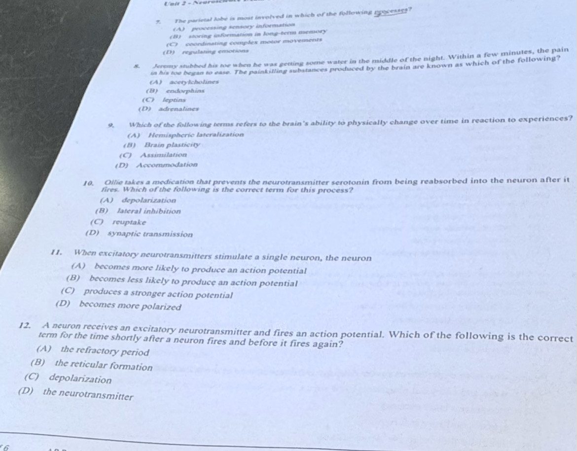 Ualt 2 - Ncaros
7. The parietal lobe is most involved in which of the following processes?
(A) processing sensory information
(B) storing information in long-term memory
(C) coordinating complex motor movements
(D) regulating emotions
8. Jeremy stubbed his toe when he was getting some water in the middle of the night. Within a few minutes, the pain
in his toe began to ease. The painkilling substances produced by the brain are known as which of the following?
(A) acetylcholines
(B) endorphins
(C) leptins
(D) adrenalines
9. Which of the following terms refers to the brain's ability to physically change over time in reaction to experiences?
(A) Hemispheric lateralization
(B) Brain plasticity
(C) Assimilation
(D) Accommodation
10. Ollie takes a medication that prevents the neurotransmitter serotonin from being reabsorbed into the neuron after it
fires. Which of the following is the correct term for this process?
(A) depolarization
(B) lateral inhibition
(C) reuptake
(D) synaptic transmission
I1. When excitatory neurotransmitters stimulate a single neuron, the neuron
(A) becomes more likely to produce an action potential
(B) becomes less likely to produce an action potential
(C) produces a stronger action potential
(D) becomes more polarized
12. A neuron receives an excitatory neurotransmitter and fires an action potential. Which of the following is the correct
term for the time shortly after a neuron fires and before it fires again?
(A) the refractory period
(B) the reticular formation
(C) depolarization
(D) the neurotransmitter