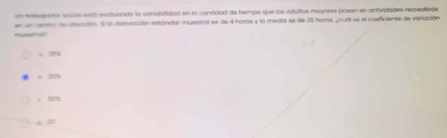 un trabarader secial está evaluando la variabilidad en la cantidad de tiempo que los adultos mayores pasan en actividades recreativas
en un centro de atención. El la desviación estándiar muestral es de 4 horas y la media es de 20 horas, ¿cual es el coeficiente de variación
museto
n 20n
b 20%
c 30%
4. 30