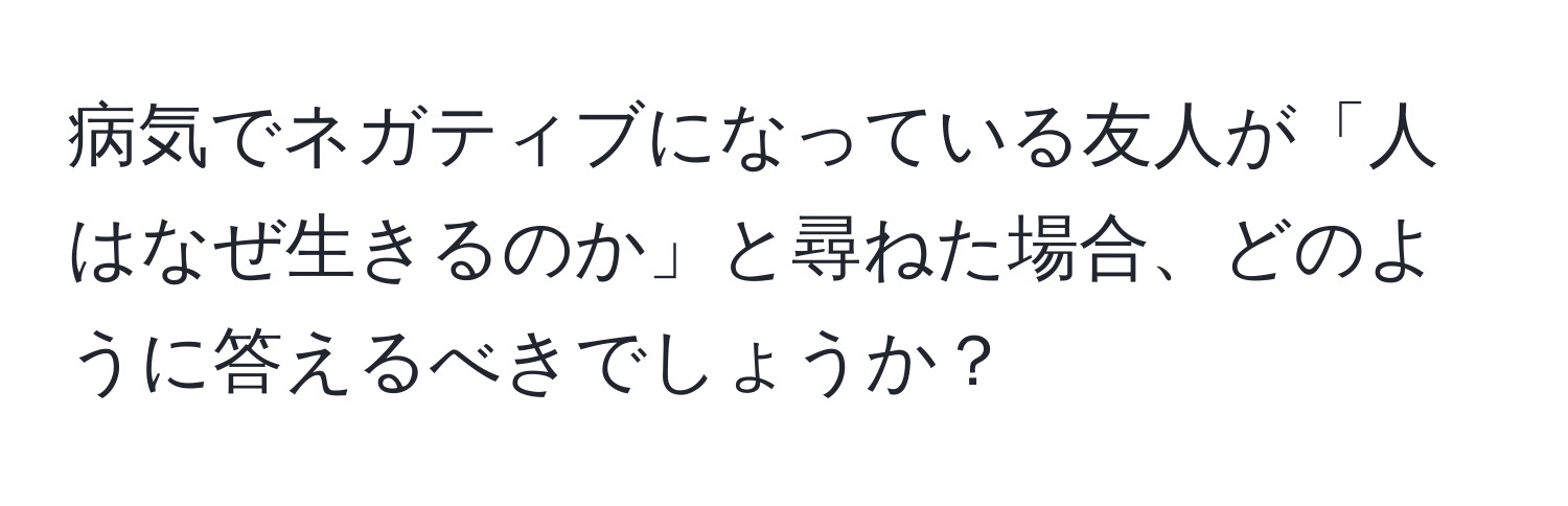 病気でネガティブになっている友人が「人はなぜ生きるのか」と尋ねた場合、どのように答えるべきでしょうか？