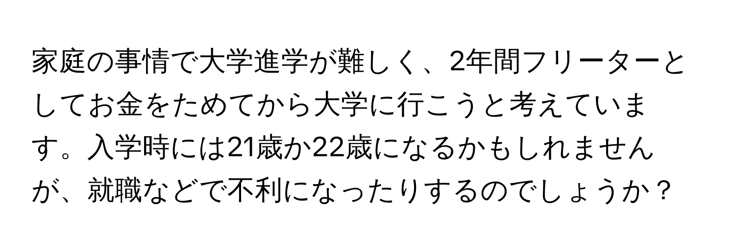 家庭の事情で大学進学が難しく、2年間フリーターとしてお金をためてから大学に行こうと考えています。入学時には21歳か22歳になるかもしれませんが、就職などで不利になったりするのでしょうか？