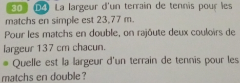 D4 La largeur d'un terrain de tennis pour les 
matchs en simple est 23,77 m. 
Pour les matchs en double, on rajôute deux couloirs de 
largeur 137 cm chacun. 
Quelle est la largeur d'un terrain de tennis pour les 
matchs en double ?