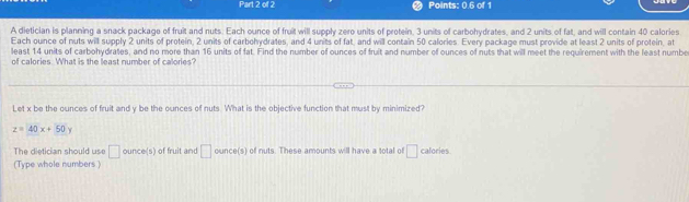 Points: 0.6 of 1 
A dietician is planning a snack package of fruit and nuts. Each ounce of fruit will supply zero units of protein, 3 units of carbohydrates, and 2 units of fat, and will contain 40 calories 
Each ounce of nuts will supply 2 units of protein, 2 units of carbohydrates, and 4 units of fat, and will contain 50 calories. Every package must provide at least 2 units of protein, at 
least 14 units of carbohydrates, and no more than 16 units of fat. Find the number of ounces of fruit and number of ounces of nuts that will meet the requirement with the least numbe 
of calories. What is the least number of calories? 
Let x be the ounces of fruit and y be the ounces of nuts. What is the objective function that must by minimized?
z=40x+50y
The dietician should use □ ounce (s) of fruit and □ ounce (s) of nuts. These amounts will have a total of □ calories
(Type whole numbers )