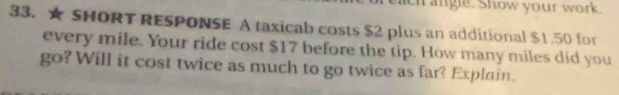 ach angle. Show your work 
33. ★ SHORT RESPONSE A taxicab costs $2 plus an additional $1.50 for 
every mile. Your ride cost $17 before the tip. How many miles did you 
go? Will it cost twice as much to go twice as far? Explain.