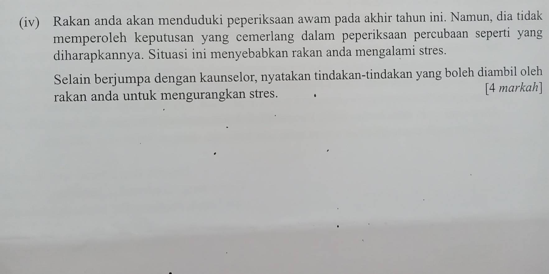 (iv) Rakan anda akan menduduki peperiksaan awam pada akhir tahun ini. Namun, dia tidak 
memperoleh keputusan yang cemerlang dalam peperiksaan percubaan seperti yang 
diharapkannya. Situasi ini menyebabkan rakan anda mengalami stres. 
Selain berjumpa dengan kaunselor, nyatakan tindakan-tindakan yang boleh diambil oleh 
rakan anda untuk mengurangkan stres. [4 markah]