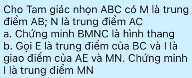 Cho Tam giác nhọn ABC có M là trung 
điểm AB; N là trung điểm AC
a. Chứng minh BMNC là hình thang 
b. Gọi E là trung điểm của BC và I là 
giao điểm của AE và MN. Chứng minh 
I là trung điểm MN