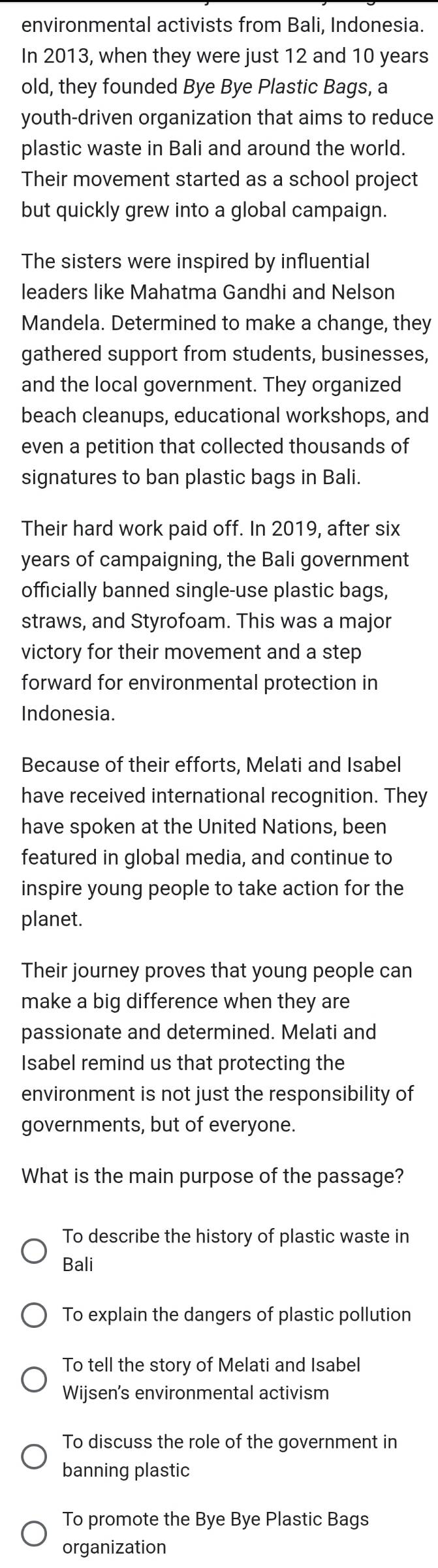 environmental activists from Bali, Indonesia.
In 2013, when they were just 12 and 10 years
old, they founded Bye Bye Plastic Bags, a
youth-driven organization that aims to reduce
plastic waste in Bali and around the world.
Their movement started as a school project
but quickly grew into a global campaign.
The sisters were inspired by influential
leaders like Mahatma Gandhi and Nelson
Mandela. Determined to make a change, they
gathered support from students, businesses,
and the local government. They organized
beach cleanups, educational workshops, and
even a petition that collected thousands of
signatures to ban plastic bags in Bali.
Their hard work paid off. In 2019, after six
years of campaigning, the Bali government
officially banned single-use plastic bags,
straws, and Styrofoam. This was a major
victory for their movement and a step
forward for environmental protection in
Indonesia.
Because of their efforts, Melati and Isabel
have received international recognition. They
have spoken at the United Nations, been
featured in global media, and continue to
inspire young people to take action for the
planet.
Their journey proves that young people can
make a big difference when they are
passionate and determined. Melati and
Isabel remind us that protecting the
environment is not just the responsibility of
governments, but of everyone.
What is the main purpose of the passage?
To describe the history of plastic waste in
Bali
To explain the dangers of plastic pollution
To tell the story of Melati and Isabel
Wijsen's environmental activism
To discuss the role of the government in
banning plastic
To promote the Bye Bye Plastic Bags
organization