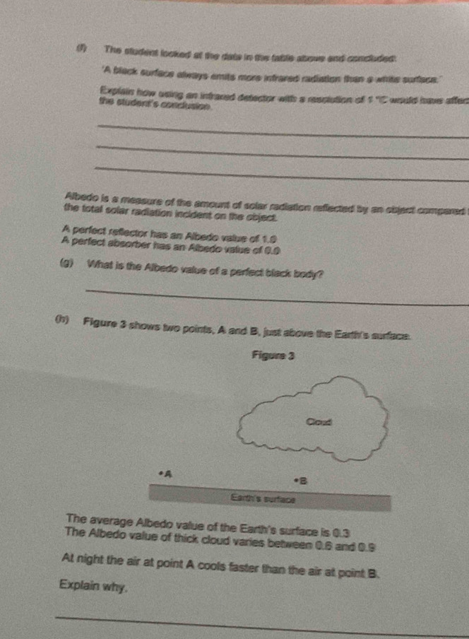 (1) The student looked at the date in the table above and concluded. 
'A black surface always emits more infrared radiation than a white surface. 
Explain how using an intraced detector with a resplution of 170 would have affen 
the student's conclusion . 
_ 
_ 
_ 
Albedo is a messure of the amount of solar rediation reflected by an object compared 
the total solar radiation incident on the object. 
A perfect reflector has an Albedo value of 1.9
A perfect absorber has an Albedo value of 9.0
(g) What is the Albedo value of a perfect black body? 
_ 
(h) Figure 3 shows two points, A and B, just above the Earth's surface. 
The average Albedo value of the Earth's surface is 0.3
The Albedo value of thick cloud varies between 0.6 and 0.9
At night the air at point A cools faster than the air at point B. 
Explain why. 
_ 
_