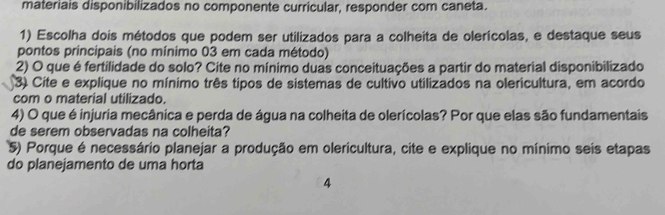 materiais disponibilizados no componente curricular, responder com caneta. 
1) Escolha dois métodos que podem ser utilizados para a colheita de olerícolas, e destaque seus 
pontos principais (no mínimo 03 em cada método) 
2) O que é fertilidade do solo? Cite no mínimo duas conceituações a partir do material disponibilizado 
3) Cite e explique no mínimo três tipos de sistemas de cultivo utilizados na olericultura, em acordo 
com o material utilizado. 
4) O que é injuria mecânica e perda de água na colheita de olerícolas? Por que elas são fundamentais 
de serem observadas na colheita? 
5) Porque é necessário planejar a produção em olericultura, cite e explique no mínimo seis etapas 
do planejamento de uma horta 
4