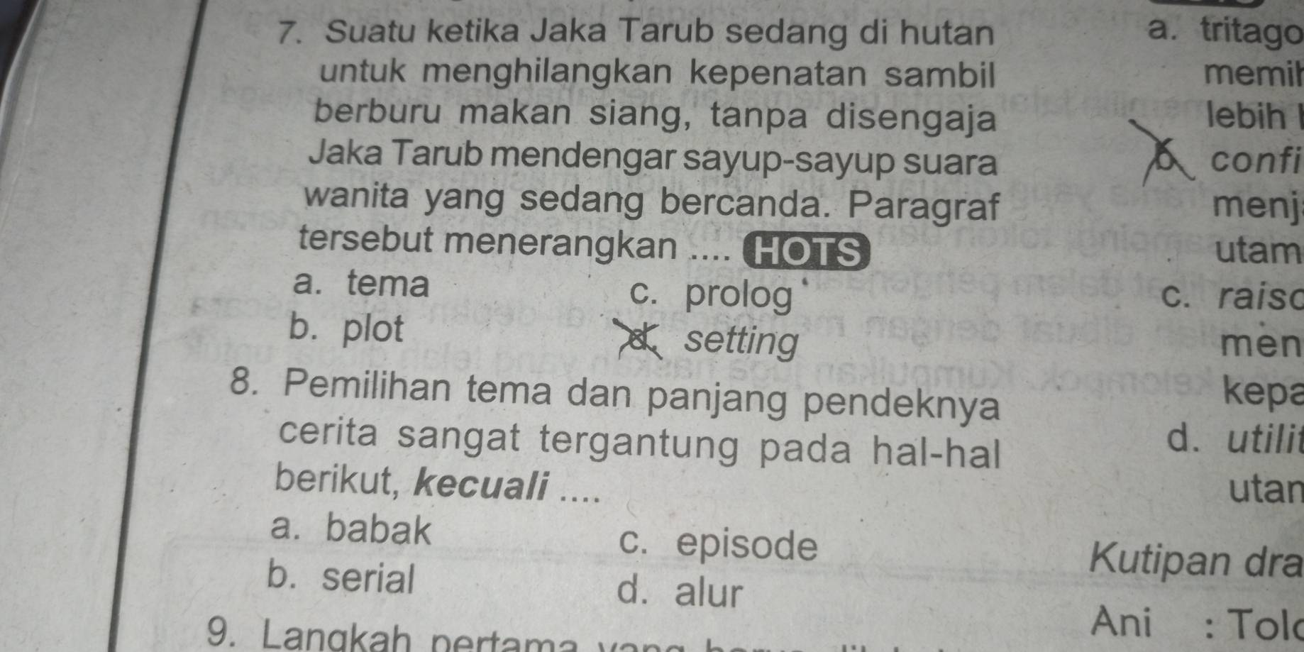 Suatu ketika Jaka Tarub sedang di hutan a. tritago
untuk menghilangkan kepenatan sambil memil
berburu makan siang, tanpa disengaja lebih
Jaka Tarub mendengar sayup-sayup suara confi
wanita yang sedang bercanda. Paragraf menj
tersebut menerangkan .... HOTS utam
a. tema c. prolog c. raiso
b.plot d setting mèn
8. Pemilihan tema dan panjang pendeknya
kepa
cerita sangat tergantung pada hal-hal
d. utilit
berikut, kecuali .... utan
a. babak c. episode
Kutipan dra
b.serial dà alur
Ani : Tolo