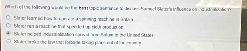 Which of the following would be the best topic sentence to discuss Samuel Slater's influence on industrialization?
Slater learned how to operate a spinning machine in Britain
Slater ran a machine that speeded up cloth production.
Slater helped industrialization spread from Britain to the United States
Slater broke the law that forbade taking plans out of the country