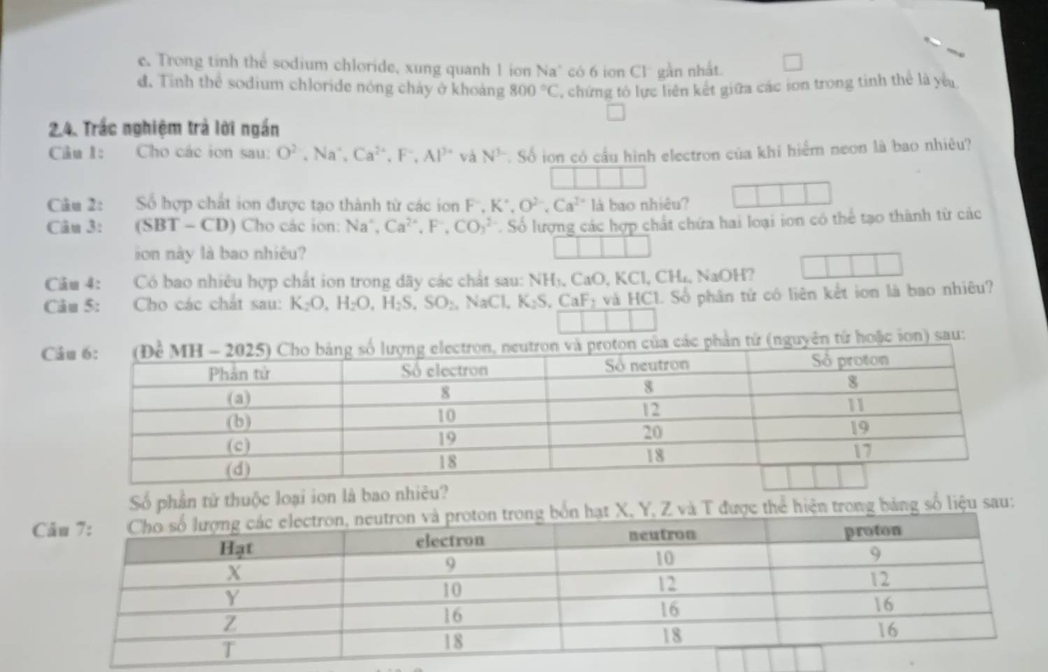 c. Trong tinh thể sodium chloride, xung quanh 1 ion Na" có 6 ion Cl gần nhất.
d. Tỉnh thể sodium chloride nóng chảy ở khoảng 800°C , chứng tó lực liên kết giữa các ion trong tinh thể là yểu
2.4. Trắc nghiệm trả lời ngắn
Câu 1: Cho các ion sau: O^(2-), Na^+, Ca^(2+), F^-, Al^(3+) và N^2 Số ion có cầu hình electron của khi hiểm neon là bao nhiêu?
Câu 2: Số hợp chất ion được tạo thành từ các ion F^-, K°, O^(2-), Ca^(2+) là bao nhiêu?
Câu 3: (SBT-CD) Cho các ion: Na^+, Ca^(2+), F^-, CO_3^(2. Số lượng các hợp chất chứa hai loại ion có thể tạo thành từ các
ion này là bao nhiêu?
Cầu 4: Có bao nhiêu hợp chất ion trong dãy các chất sau: NHị, CaO, KCl, CH., NaOH?
Câu 5: Cho các chất sau: K_2)O_4H_2O, H_2S, SO_2 NaCl, K_2S, CaF_2 và HCI. Số phân tử có liên kết ion là bao nhiêu?
Ca các phản tứ (nguyên tứ hoặc ion) sau:
Số phần tử thuộc loại ion là bao nhiêu?
CZ và T được thể hiện trong bảng số liệu sau;