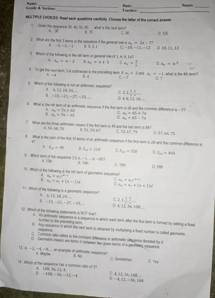 Name: _Date: Score:_
_
Grade & Section: _Teacher:
_
MULTIPLE CHOICES: Read each questions carefully. Choose the letter of the correct answer.
1. Given the sequence 30, 40, 50, 60, ... what is the next term?
A. 30 B. 70 C. 90 D. 120
2. What are the first 3 terms in the sequence if the general rule is a_n=2n-7
A -5,-3,-1 B. 5, 3, 1 C. -10, -11, -12 D. 10, 11, 12
3. Which of the following is the nth term or general rule of 1, 4, 9, 16?
A. a_n=n-2 B. a_n=n+5 C. a_n= n/5  D. a_n=n^2
4. To get the next term, 3 is subtracted to the preceding term. If a_1=2 and a_2=-1 , what is the 4th term?
A. -4 B. 4 C. -7 D. 7
5. Which of the following is not an arithmetic sequence?
A. 6, 12, 18, 24, ... 2,1, 1/2 , 1/4 ,...
C.
B. -15, -21, -27, -33, ... D. 4, 8, 12, 16, ...
6. What is the nth term of an arithmetic sequence if the first term is 58 and the common difference is —7?
A. a_n=7n+65 C. a_n=65+7n
B. a_n=7n-65
D. a_n=65-7n
7. What are the three arithmetic means if the first term is 48 and the last term is 84?
A. 56, 68, 70 B. 51,59,67 C. 52, 67, 79 D. 57, 66, 75
8. What is the sum of the first 10 terms of an arithmetic sequence if the first term is 28 and the common difference is
47
A. S_10=90 B. S_10=210 C. S_10=320 D. S_10=460
9. Which term of the sequence 1.3, 6,- 1...is-85
A. 13th B. 14th C. 15th D. 16th
10. Which of the following is the nth term of geometric sequence?
A. a_n=a_1r^(n-1)
B. a_n=a_1+(n-1)d
C. a_n=a_1r^(n+1)
D. a_n=a_1+(n+1)d
11. Which of the following is a geometric sequence?
A. 6, 12, 18, 24, ... 2,1, 3/2 , 5/4 ,...
C.
B. -15, -21, -27,-33, ... D. 4, 12, 36, 108, ...
12. Which of the following statements is NOT true?
A. An arithmetic sequence is a sequence in which each term after the first term is formed by adding a fixed
number to the preceding term.
B. Any sequence in which the next term is obtained by multiplying a fixed number is called geometric
sequence.
C. Common ratio refers to the constant difference in arithmetic sequence denoted by d.
D. Geometric means are terms in between two given terms of a geometric sequence.
A. Maybe
13. Is —2, -4, —8, ... an example of arithmetic sequence? B. No C. Sometimes D. Yes
14. Which of the sequence has a common ratio of 3?
A. 108, 36, 12, 4, C. 4, 12, 36, 108, ...
B. -108,-36,-12,-4 D. -4, 12, -36, 108