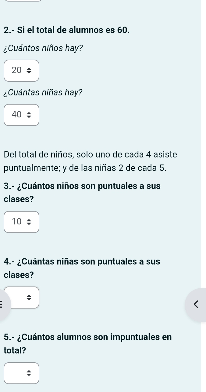 2.- Si el total de alumnos es 60.
¿Cuántos niños hay?
20
¿Cuántas niñas hay?
40
Del total de niños, solo uno de cada 4 asiste
puntualmente; y de las niñas 2 de cada 5.
3.- ¿Cuántos niños son puntuales a sus
clases?
10
4.- ¿Cuántas niñas son puntuales a sus
clases?
5.- ¿Cuántos alumnos son impuntuales en
total?