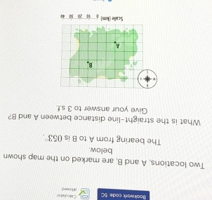 Calculator 
Bookwark code: 5C allowe d 
Two locations, A and B, are marked on the map shown 
below. 
The bearing from A to B is 053°. 
What is the straight-line distance between A and B? 
Give your answer to 3 s.f. 
s
5
B
A
Scalle (km) 10 20 33 40