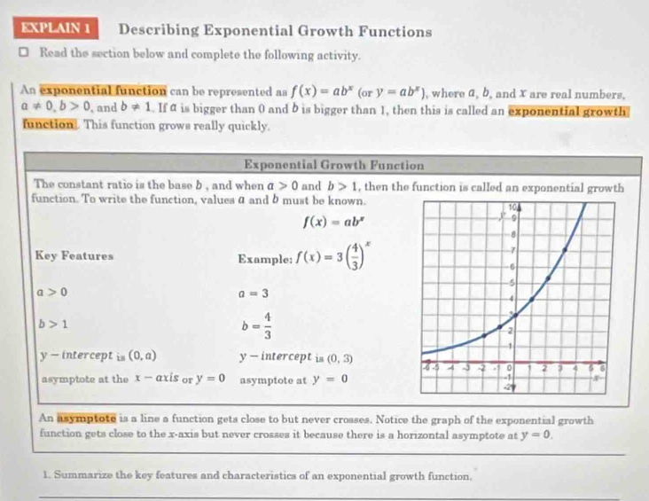 EXPLAIN 1 Describing Exponential Growth Functions 
Read the section below and complete the following activity. 
An exponential function can be represented as f(x)=ab^x(ory=ab^x) , where a, b, and X are real numbers,
a!= 0, b>0 , and b!= 1. If is bigger than 0 and b is bigger than 1, then this is called an exponential growth 
function. This function grows really quickly. 
Exponential Growth Function 
The constant ratio is the base b , and when a>0 and b>1 , then the function is called an exponential growth 
function. To write the function, values a and b must be known.
f(x)=ab^x
Key Features Example: f(x)=3( 4/3 )^x
a>0
a=3
b>1
b= 4/3 
y - intercept is (0,a) y - intercept is (0,3)
asymptote at the x - axis or y=0 asymptote at y=0
An asymptote is a line a function gets close to but never crosses. Notice the graph of the exponential growth 
function gets close to the x-axis but never crosses it because there is a horizontal asymptote at y=0. 
__ 
1. Summarize the key features and characteristics of an exponential growth function. 
_