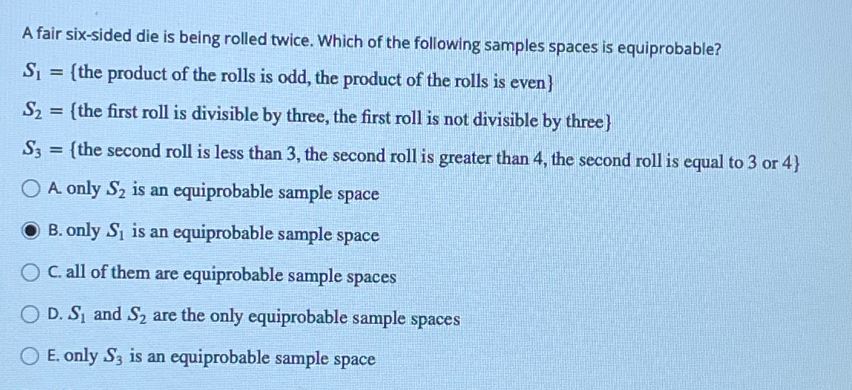 A fair six-sided die is being rolled twice. Which of the following samples spaces is equiprobable?
S_1= the product of the rolls is odd, the product of the rolls is even
S_2= the first roll is divisible by three, the first roll is not divisible by three
S_3= the second roll is less than 3, the second roll is greater than 4, the second roll is equal to 3 or 4 
A. only S_2 is an equiprobable sample space
B. only S_1 is an equiprobable sample space
C. all of them are equiprobable sample spaces
D. S_1 and S_2 are the only equiprobable sample spaces
E. only S_3 is an equiprobable sample space