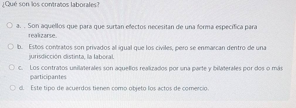 ¿Qué son los contratos laborales?
a. Son aquellos que para que surtan efectos necesitan de una forma específica para
realizarse.
b. Estos contratos son privados al igual que los civiles, pero se enmarcan dentro de una
jurisdicción distinta, la laboral.
c. Los contratos unilaterales son aquellos realizados por una parte y bilaterales por dos o más
participantes
d. Este tipo de acuerdos tienen como objeto los actos de comercio.