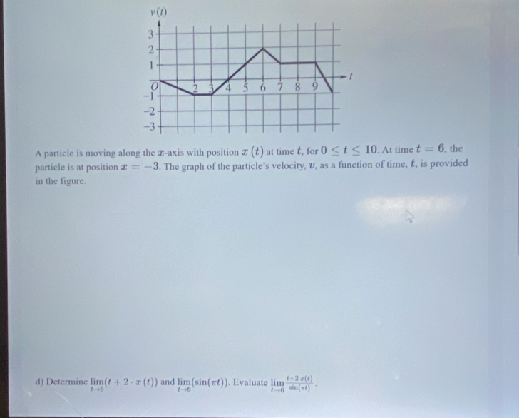 A particle is moving along the T-axis with position x(t) at time t, for 0≤ t≤ 10. At time t=6 , the
particle is at position x=-3 5. The graph of the particle’s velocity, v, as a function of time, t, is provided
in the figure.
d) Determine limlimits _tto 6(t+2· x(t)) and limlimits _tto 6(sin (π t)). Evaluate limlimits _tto 6 (t+2· x(t))/sin (π t) .