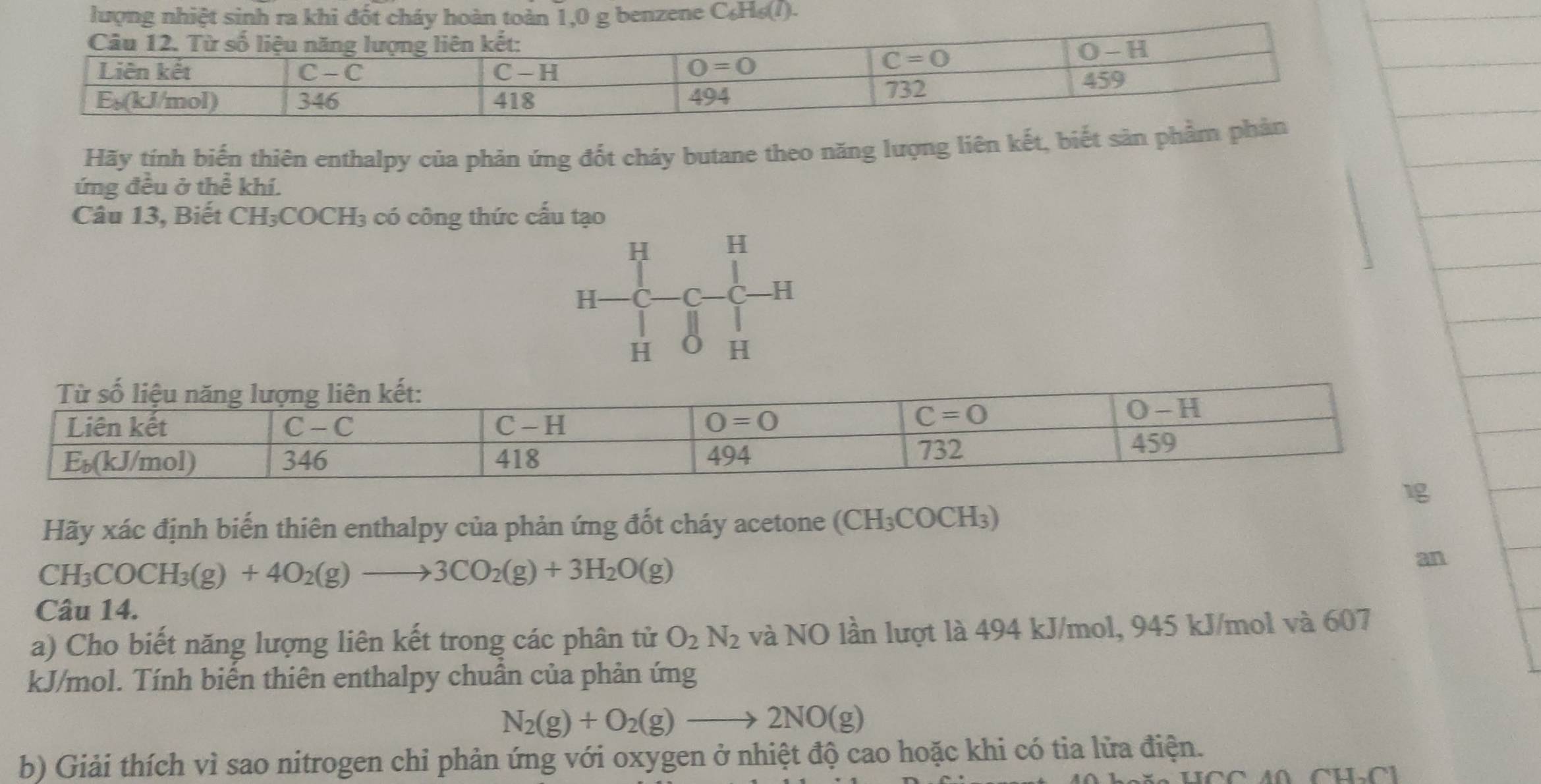 ene ( ∠ H
Hãy tính biến thiên enthalpy của phản ứng đốt cháy butane theo năng lượng liên kết, biết săn
ứng đều ở thể khí.
Câu 13, Biết CH₃COCH₃ có công thức cấu tạo
H H
H- C −C C -H
H H
Hãy xác định biến thiên enthalpy của phản ứng đốt cháy acetone (CH_3COCH_3)
CH_3COCH_3(g)+4O_2(g)to 3CO_2(g)+3H_2O(g)
an
Câu 14.
a) Cho biết năng lượng liên kết trong các phân tử O_2N_2 và NO lần lượt là 494 kJ/mol, 945 kJ/mol và 607
kJ/mol. Tính biến thiên enthalpy chuẩn của phản ứng
N_2(g)+O_2(g)to 2NO(g)
b) Giải thích vì sao nitrogen chi phản ứng với oxygen ở nhiệt độ cao hoặc khi có tia lửa điện.
4Ω CH.C