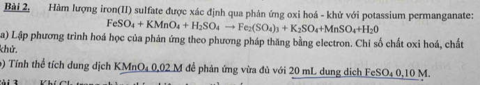 Hàm lượng iron(II) sulfate được xác định qua phản ứng oxi hoá - khử với potassium permanganate:
FeSO_4+KMnO_4+H_2SO_4to Fe_2(SO_4)_3+K_2SO_4+MnSO_4+H_20
a) Lập phương trình hoá học của phản ứng theo phương pháp thăng bằng electron. Chỉ số chất oxi hoá, chất 
khử. 
9) Tính thể tích dung dịch KMnO4 0,02 M đề phản ứng vừa đủ với 20 mL dung dịch 
tà i 3 FeSO_40, 10M.