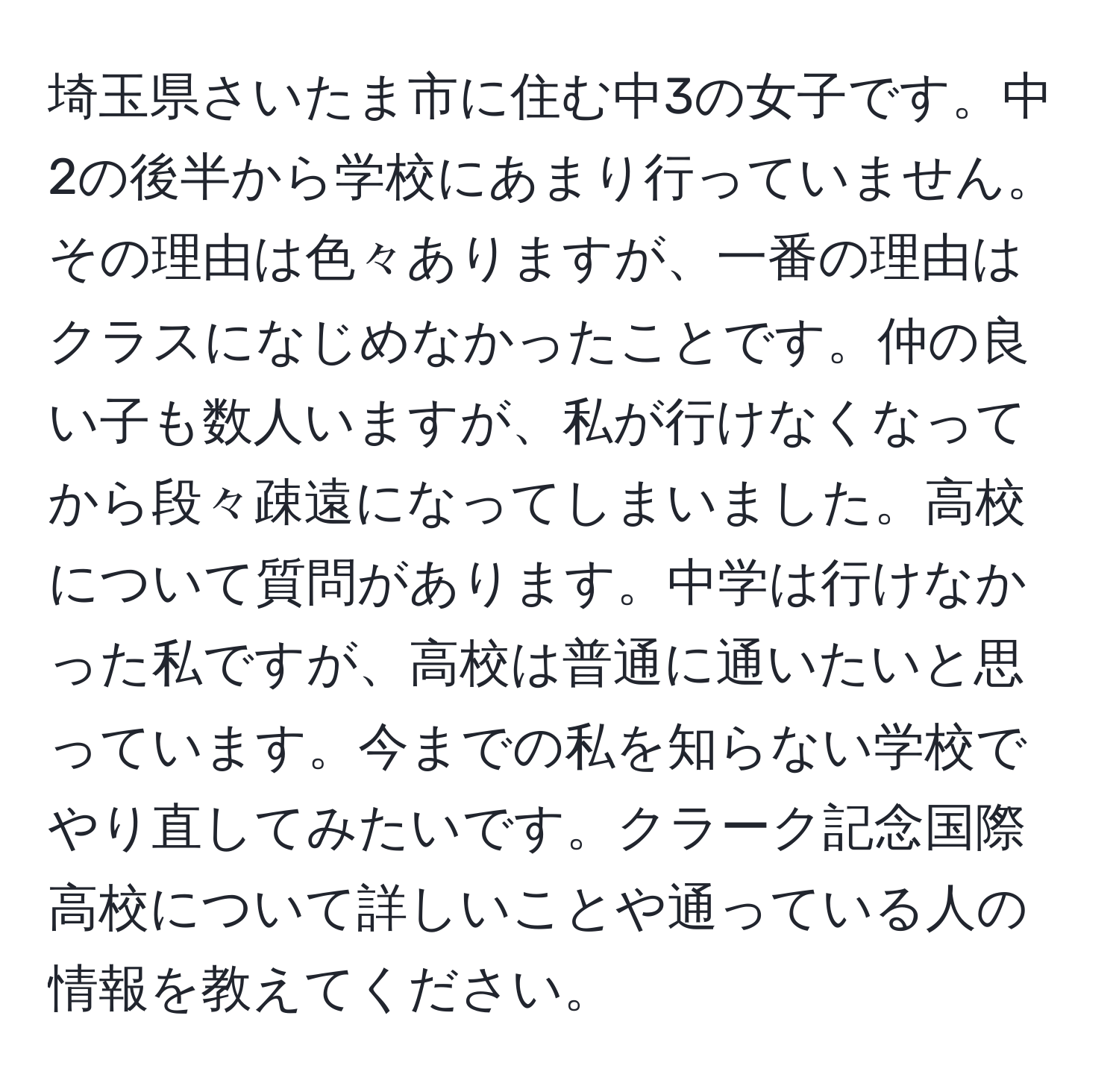 埼玉県さいたま市に住む中3の女子です。中2の後半から学校にあまり行っていません。その理由は色々ありますが、一番の理由はクラスになじめなかったことです。仲の良い子も数人いますが、私が行けなくなってから段々疎遠になってしまいました。高校について質問があります。中学は行けなかった私ですが、高校は普通に通いたいと思っています。今までの私を知らない学校でやり直してみたいです。クラーク記念国際高校について詳しいことや通っている人の情報を教えてください。