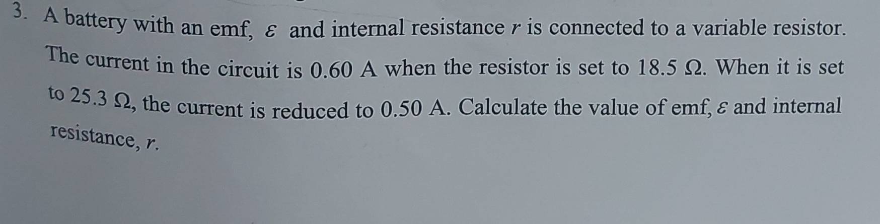 A battery with an emf, ε and internal resistance γ is connected to a variable resistor. 
The current in the circuit is 0.60 A when the resistor is set to 18.5 Ω. When it is set 
to 25.3 Ω, the current is reduced to 0.50 A. Calculate the value of emf, ε and internal 
resistance, r.