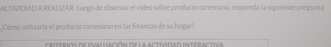 ACTIVIDIAD A REALIZAR: Luego de observar el vídeo sobre producto cartesiano, responda la siguiente pregunta 
¿Cómo utilizaría el producto cartesiano en las finanzas de su hogar? 
criterios de evallación de la actividad interactiva