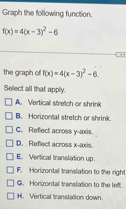 Graph the following function.
f(x)=4(x-3)^2-6
the graph of f(x)=4(x-3)^2-6. 
Select all that apply.
A. Vertical stretch or shrink
B. Horizontal stretch or shrink.
C. Reflect across y-axis.
D. Reflect across x-axis.
E. Vertical translation up.
F. Horizontal translation to the right.
G. Horizontal translation to the left.
H. Vertical translation down.