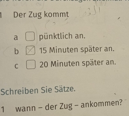 Der Zug kommt
a pünktlich an.
b 15 Minuten später an.
C 20 Minuten später an.
Schreiben Sie Sätze.
1 wann - der Zug - ankommen?