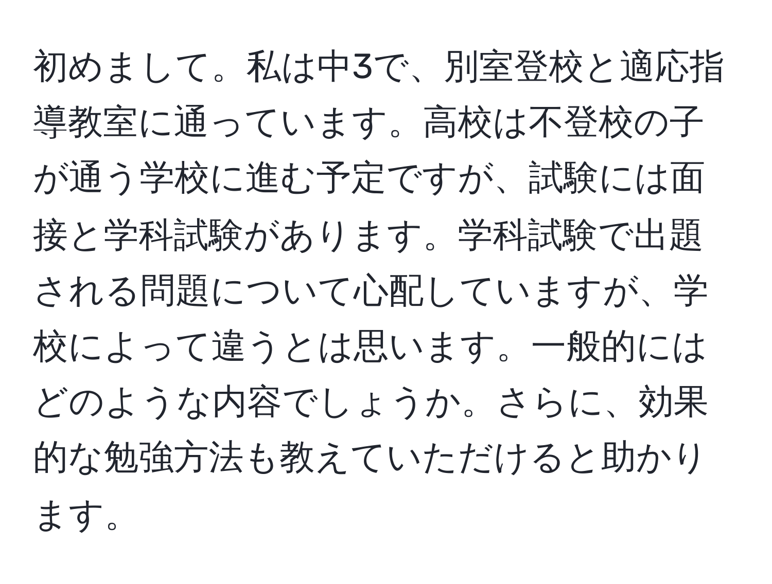 初めまして。私は中3で、別室登校と適応指導教室に通っています。高校は不登校の子が通う学校に進む予定ですが、試験には面接と学科試験があります。学科試験で出題される問題について心配していますが、学校によって違うとは思います。一般的にはどのような内容でしょうか。さらに、効果的な勉強方法も教えていただけると助かります。