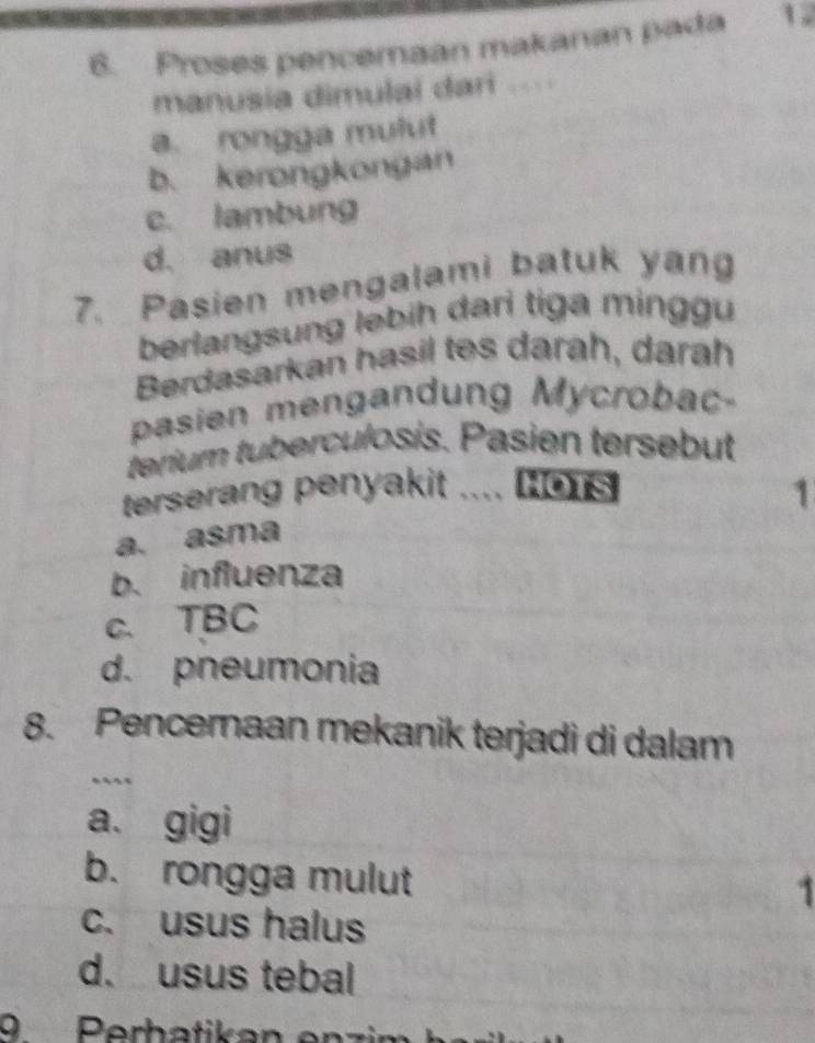 Proses pencemaan makanan pada 1
manusia dimulai dari ..
a. rongga mulut
b. kerongkongan
c. lambung
d. anus
7. Pasien mengalami batuk yang
berlangsung ləbih dari tiga minggu
Berdasarkan hasil tes darah, darah
pasien mengandung Mycrobac-
terium tuberculosis. Pasien tersebut
terserang penyakit .... Hors 1
a. asma
b. influenza
c. TBC
d. pneumonia
8. Pencernaan mekanik terjadi di dalam
.
a. gigi
b. rongga mulut
1
c. usus halus
d. usus tebal
9 Perbatikan en zi