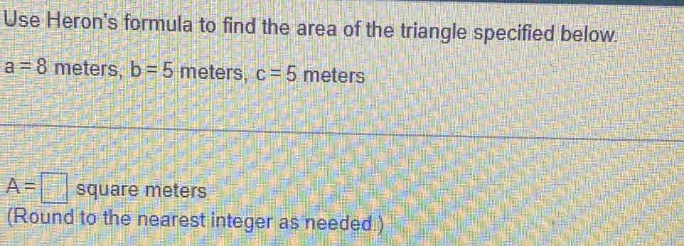 Use Heron's formula to find the area of the triangle specified below.
a=8 meters, b=5 meters, c=5 meters
A=□ square meters
(Round to the nearest integer as needed.)