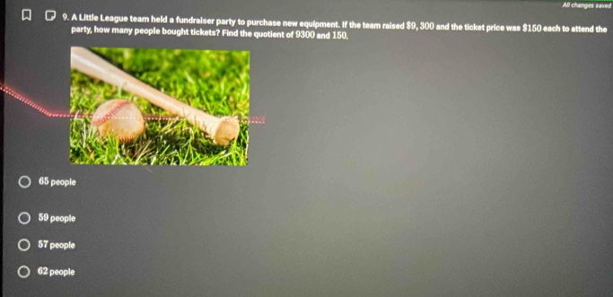 All changes saved
9. A Little League team held a fundraiser party to purchase new equipment. If the team raised $9, 300 and the ticket price was $150 each to attend the
party, how many people bought tickets? Find the quotient of 9300 and 150.
65 people
59 people
57 people
62 people