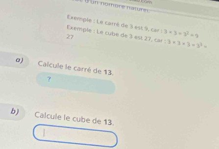 tom 
é é un nombre naturei 
Exemple : Le carré de 3 est 9, car : 3* 3=3^2=9
Exemple : Le cube de 3 est 27, car : 3* 3* 3=3^3=
27 
α) Calcule le carré de 13. 
? 
b) Calcule le cube de 13.