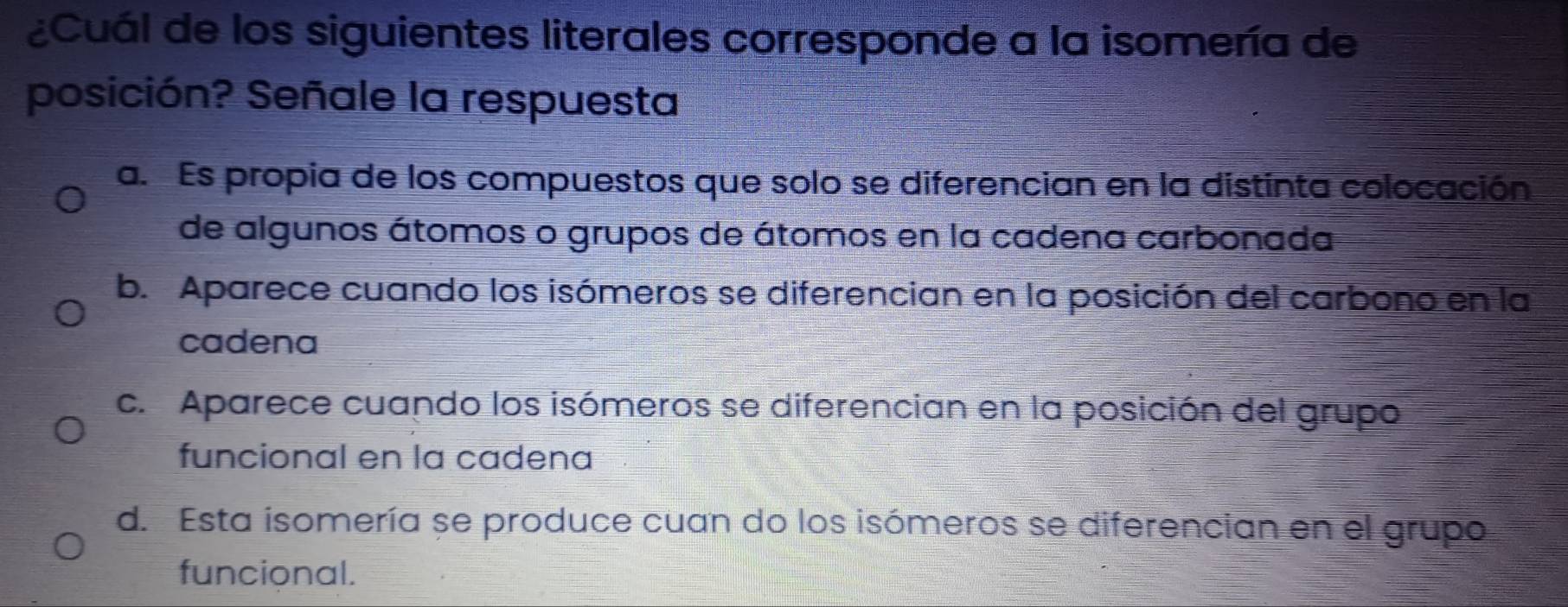 ¿Cuál de los siguientes literales corresponde a la isomería de
posición? Señale la respuesta
a. Es propia de los compuestos que solo se diferencian en la distinta colocación
de algunos átomos o grupos de átomos en la cadena carbonada
b. Aparece cuando los isómeros se diferencian en la posición del carbono en la
cadena
c. Aparece cuando los isómeros se diferencian en la posición del grupo
funcional en la cadena
d. Esta isomería se produce cuan do los isómeros se diferencian en el grupo
funcional.