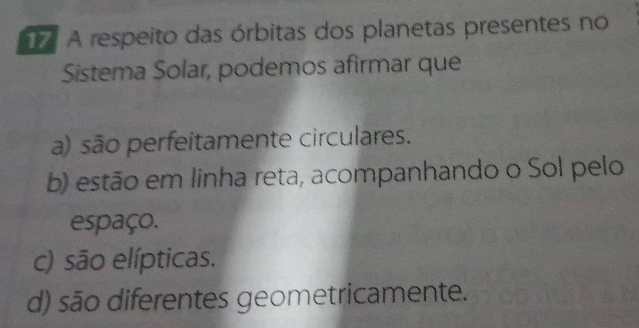 A respeito das órbitas dos planetas presentes no
Sistema Solar, podemos afirmar que
a) são perfeitamente circulares.
b) estão em linha reta, acompanhando o Sol pelo
espaço.
c) são elípticas.
d) são diferentes geometricamente.