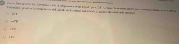 ===== poedeo valer más o menos (inclino cmo) depondiendo de n respunta.
En la clase de ciencias, Savannah mide la temperatura de un líquido para... 24°
Fahrenheit. ¿Cuál es la temperatura del líquido de Savannah redondeada al grado Fahrenheit más cercano? Celsius. Su maestra quiere que convierta la temperatura a grados
45°F
-4°F
75°F
11°F