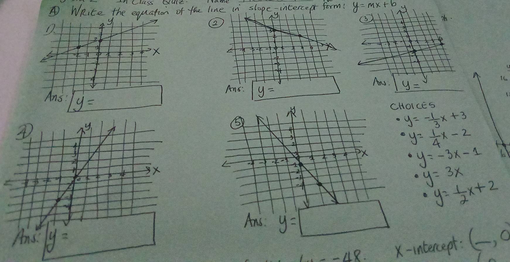 nClcss QulE
④WRite the equation of the line in slopeyintercepr form( y=mx+b
2
16
1
HOICES
· y=- 1/3 x+3
· y= 1/4 x-2 H
· y=-3x-1
· y=3x
· y= 1/2 x+2
y=□
A y= -48.4 X-intercept:
(_ ,0